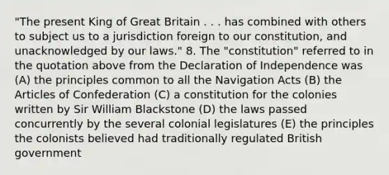 "The present King of Great Britain . . . has combined with others to subject us to a jurisdiction foreign to our constitution, and unacknowledged by our laws." 8. The "constitution" referred to in the quotation above from the Declaration of Independence was (A) the principles common to all the Navigation Acts (B) <a href='https://www.questionai.com/knowledge/k5NDraRCFC-the-articles-of-confederation' class='anchor-knowledge'>the articles of confederation</a> (C) a constitution for the colonies written by Sir William Blackstone (D) the laws passed concurrently by the several colonial legislatures (E) the principles the colonists believed had traditionally regulated British government