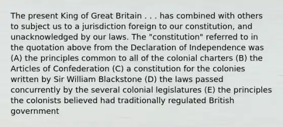 The present King of Great Britain . . . has combined with others to subject us to a jurisdiction foreign to our constitution, and unacknowledged by our laws. The "constitution" referred to in the quotation above from the Declaration of Independence was (A) the principles common to all of the colonial charters (B) the Articles of Confederation (C) a constitution for the colonies written by Sir William Blackstone (D) the laws passed concurrently by the several colonial legislatures (E) the principles the colonists believed had traditionally regulated British government