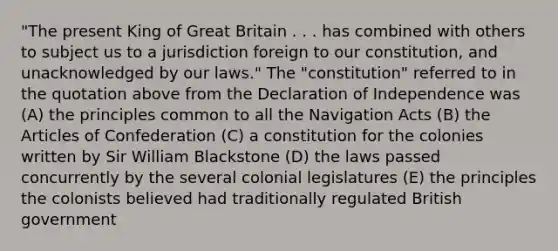 "The present King of Great Britain . . . has combined with others to subject us to a jurisdiction foreign to our constitution, and unacknowledged by our laws." The "constitution" referred to in the quotation above from the Declaration of Independence was (A) the principles common to all the Navigation Acts (B) the Articles of Confederation (C) a constitution for the colonies written by Sir William Blackstone (D) the laws passed concurrently by the several colonial legislatures (E) the principles the colonists believed had traditionally regulated British government