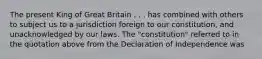 The present King of Great Britain . . . has combined with others to subject us to a jurisdiction foreign to our constitution, and unacknowledged by our laws. The "constitution" referred to in the quotation above from the Declaration of Independence was