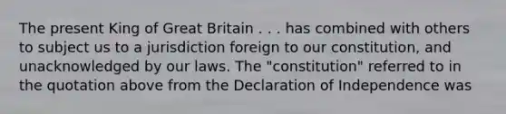 The present King of Great Britain . . . has combined with others to subject us to a jurisdiction foreign to our constitution, and unacknowledged by our laws. The "constitution" referred to in the quotation above from the Declaration of Independence was