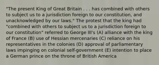 "The present King of Great Britain . . . has combined with others to subject us to a jurisdiction foreign to our constitution, and unacknowledged by our laws." The protest that the king had "combined with others to subject us to a jurisdiction foreign to our constitution" referred to George III's (A) alliance with the king of France (B) use of Hessian mercenaries (C) reliance on his representatives in the colonies (D) approval of parliamentary laws impinging on colonial self-government (E) intention to place a German prince on the throne of British America