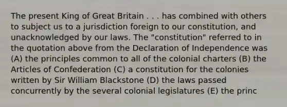 The present King of Great Britain . . . has combined with others to subject us to a jurisdiction foreign to our constitution, and unacknowledged by our laws. The "constitution" referred to in the quotation above from the Declaration of Independence was (A) the principles common to all of the colonial charters (B) the Articles of Confederation (C) a constitution for the colonies written by Sir William Blackstone (D) the laws passed concurrently by the several colonial legislatures (E) the princ