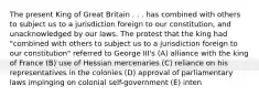 The present King of Great Britain . . . has combined with others to subject us to a jurisdiction foreign to our constitution, and unacknowledged by our laws. The protest that the king had "combined with others to subject us to a jurisdiction foreign to our constitution" referred to George III's (A) alliance with the king of France (B) use of Hessian mercenaries (C) reliance on his representatives in the colonies (D) approval of parliamentary laws impinging on colonial self-government (E) inten