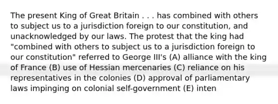 The present King of Great Britain . . . has combined with others to subject us to a jurisdiction foreign to our constitution, and unacknowledged by our laws. The protest that the king had "combined with others to subject us to a jurisdiction foreign to our constitution" referred to George III's (A) alliance with the king of France (B) use of Hessian mercenaries (C) reliance on his representatives in the colonies (D) approval of parliamentary laws impinging on colonial self-government (E) inten