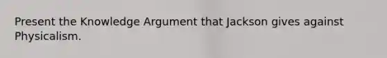 Present the Knowledge Argument that Jackson gives against Physicalism.