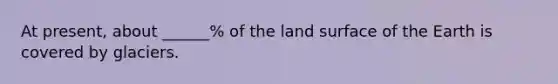 At present, about ______% of the land surface of the Earth is covered by glaciers.