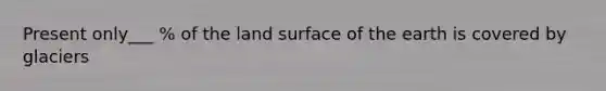 Present only___ % of the land surface of the earth is covered by glaciers