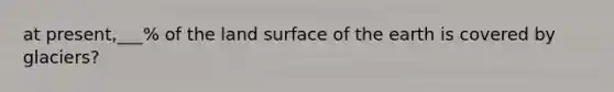 at present,___% of the land surface of the earth is covered by glaciers?