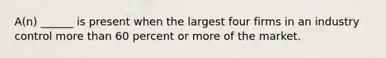 A(n) ______ is present when the largest four firms in an industry control more than 60 percent or more of the market.