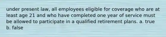 under present law, all employees eligible for coverage who are at least age 21 and who have completed one year of service must be allowed to participate in a qualified retirement plans. a. true b. false