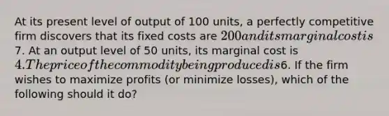 At its present level of output of 100 units, a perfectly competitive firm discovers that its fixed costs are 200 and its marginal cost is7. At an output level of 50 units, its marginal cost is 4. The price of the commodity being produced is6. If the firm wishes to maximize profits (or minimize losses), which of the following should it do?