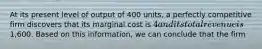 At its present level of output of 400 units, a perfectly competitive firm discovers that its marginal cost is 4 and its total revenue is1,600. Based on this information, we can conclude that the firm