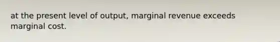 at the present level of output, marginal revenue exceeds marginal cost.