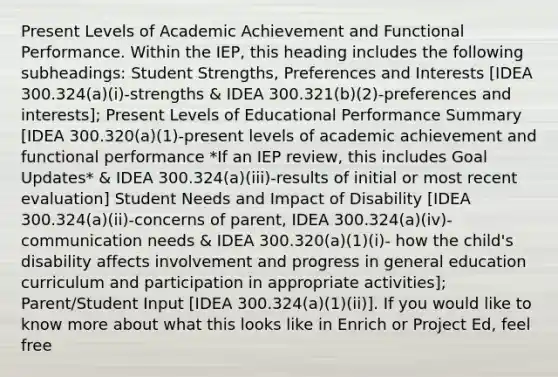 Present Levels of Academic Achievement and Functional Performance. Within the IEP, this heading includes the following subheadings: Student Strengths, Preferences and Interests [IDEA 300.324(a)(i)-strengths & IDEA 300.321(b)(2)-preferences and interests]; Present Levels of Educational Performance Summary [IDEA 300.320(a)(1)-present levels of academic achievement and functional performance *If an IEP review, this includes Goal Updates* & IDEA 300.324(a)(iii)-results of initial or most recent evaluation] Student Needs and Impact of Disability [IDEA 300.324(a)(ii)-concerns of parent, IDEA 300.324(a)(iv)-communication needs & IDEA 300.320(a)(1)(i)- how the child's disability affects involvement and progress in general education curriculum and participation in appropriate activities]; Parent/Student Input [IDEA 300.324(a)(1)(ii)]. If you would like to know more about what this looks like in Enrich or Project Ed, feel free