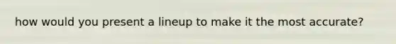 how would you present a lineup to make it the most accurate?