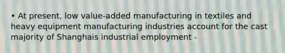 • At present, low value-added manufacturing in textiles and heavy equipment manufacturing industries account for the cast majority of Shanghais industrial employment -