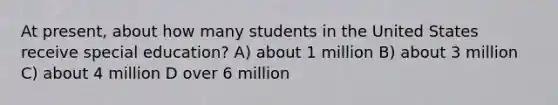 At present, about how many students in the United States receive special education? A) about 1 million B) about 3 million C) about 4 million D over 6 million