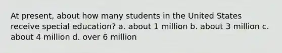 At present, about how many students in the United States receive special education? a. about 1 million b. about 3 million c. about 4 million d. over 6 million