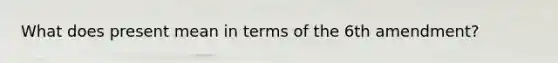 What does present mean in terms of the 6th amendment?