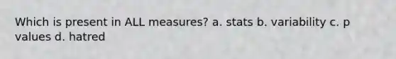 Which is present in ALL measures? a. stats b. variability c. p values d. hatred