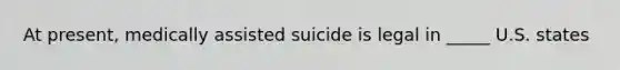 At present, medically assisted suicide is legal in _____ U.S. states