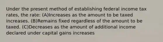 Under the present method of establishing federal income tax rates, the rate: (A)Increases as the amount to be taxed increases. (B)Remains fixed regardless of the amount to be taxed. (C)Decreases as the amount of additional income declared under capital gains increases