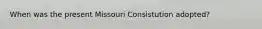 When was the present Missouri Consistution adopted?