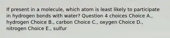 If present in a molecule, which atom is least likely to participate in hydrogen bonds with water? Question 4 choices Choice A., hydrogen Choice B., carbon Choice C., oxygen Choice D., nitrogen Choice E., sulfur