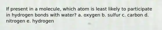 If present in a molecule, which atom is least likely to participate in hydrogen bonds with water? a. oxygen b. sulfur c. carbon d. nitrogen e. hydrogen