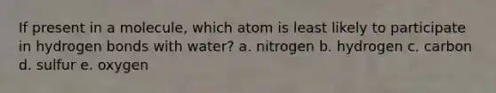 If present in a molecule, which atom is least likely to participate in hydrogen bonds with water? a. nitrogen b. hydrogen c. carbon d. sulfur e. oxygen