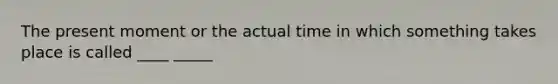 The present moment or the actual time in which something takes place is called ____ _____