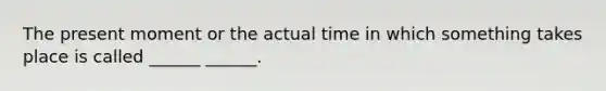 The present moment or the actual time in which something takes place is called ______ ______.