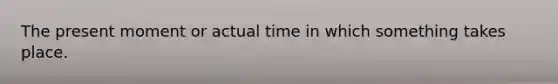 The present moment or actual time in which something takes place.