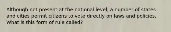 Although not present at the national level, a number of states and cities permit citizens to vote directly on laws and policies. What is this form of rule called?