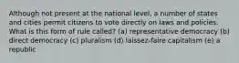 Although not present at the national level, a number of states and cities permit citizens to vote directly on laws and policies. What is this form of rule called? (a) representative democracy (b) direct democracy (c) pluralism (d) laissez-faire capitalism (e) a republic