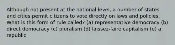 Although not present at the national level, a number of states and cities permit citizens to vote directly on laws and policies. What is this form of rule called? (a) representative democracy (b) direct democracy (c) pluralism (d) laissez-faire capitalism (e) a republic