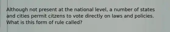 Although not present at the national level, a number of states and cities permit citzens to vote directly on laws and policies. What is this form of rule called?