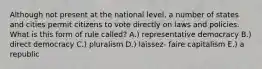 Although not present at the national level, a number of states and cities permit citizens to vote directly on laws and policies. What is this form of rule called? A.) representative democracy B.) direct democracy C.) pluralism D.) laissez- faire capitalism E.) a republic