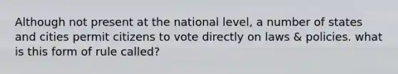 Although not present at the national level, a number of states and cities permit citizens to vote directly on laws & policies. what is this form of rule called?