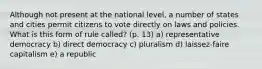 Although not present at the national level, a number of states and cities permit citizens to vote directly on laws and policies. What is this form of rule called? (p. 13) a) representative democracy b) direct democracy c) pluralism d) laissez-faire capitalism e) a republic