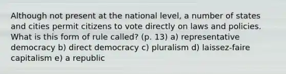 Although not present at the national level, a number of states and cities permit citizens to vote directly on laws and policies. What is this form of rule called? (p. 13) a) representative democracy b) direct democracy c) pluralism d) laissez-faire capitalism e) a republic