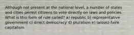 Although not present at the national level, a number of states and cities permit citizens to vote directly on laws and policies. What is this form of rule called? a) republic b) representative government c) direct democracy d) pluralism e) laissez-faire capitalism