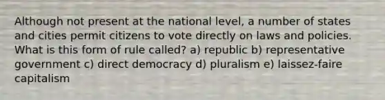 Although not present at the national level, a number of states and cities permit citizens to vote directly on laws and policies. What is this form of rule called? a) republic b) representative government c) direct democracy d) pluralism e) laissez-faire capitalism