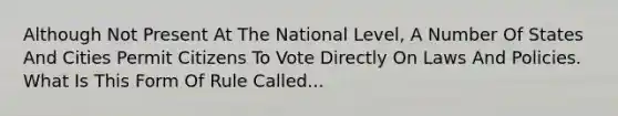 Although Not Present At The National Level, A Number Of States And Cities Permit Citizens To Vote Directly On Laws And Policies. What Is This Form Of Rule Called...