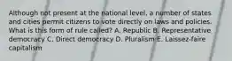 Although not present at the national level, a number of states and cities permit citizens to vote directly on laws and policies. What is this form of rule called? A. Republic B. Representative democracy C. Direct democracy D. Pluralism E. Laissez-faire capitalism