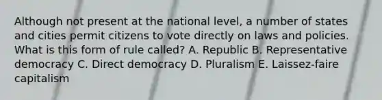 Although not present at the national level, a number of states and cities permit citizens to vote directly on laws and policies. What is this form of rule called? A. Republic B. Representative democracy C. Direct democracy D. Pluralism E. Laissez-faire capitalism