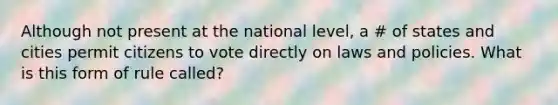 Although not present at the national level, a # of states and cities permit citizens to vote directly on laws and policies. What is this form of rule called?