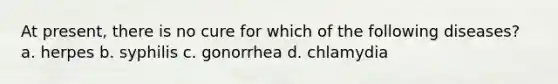 At present, there is no cure for which of the following diseases? a. herpes b. syphilis c. gonorrhea d. chlamydia