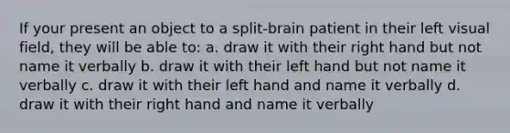 If your present an object to a split-brain patient in their left visual field, they will be able to: a. draw it with their right hand but not name it verbally b. draw it with their left hand but not name it verbally c. draw it with their left hand and name it verbally d. draw it with their right hand and name it verbally